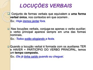 LOCUÇÕES VERBAIS
 Conjunto de formas verbais que equivalem a uma forma
verbal única, nos contextos em que ocorrem .
Ex.: Hoje iremos jantar fora.
 Nas locuções verbais, conjuga-se apenas o verbo auxiliar;
o verbo principal aparece sempre em uma das formas
nominais.
Ex.: Todos estão elogiando a festa.
 Quando a locução verbal é formada com os auxiliares TER
e HAVER + PARTICÍPIO DO VERBO PRINCIPAL, temos
um tempo composto.
Ex.: Ele já tinha saído quando eu cheguei.
 