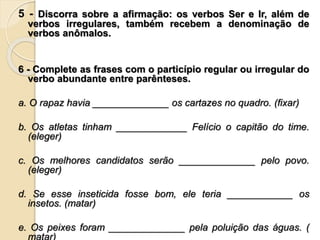 5 - Discorra sobre a afirmação: os verbos Ser e Ir, além de
verbos irregulares, também recebem a denominação de
verbos anômalos.
6 - Complete as frases com o particípio regular ou irregular do
verbo abundante entre parênteses.
a. O rapaz havia ______________ os cartazes no quadro. (fixar)
b. Os atletas tinham _____________ Felício o capitão do time.
(eleger)
c. Os melhores candidatos serão ______________ pelo povo.
(eleger)
d. Se esse inseticida fosse bom, ele teria ____________ os
insetos. (matar)
e. Os peixes foram ______________ pela poluição das águas. (
matar)
 
