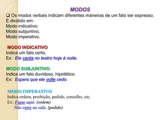 MODOS
 Os modos verbais indicam diferentes maneiras de um fato ser expresso.
É dividido em:
Modo indicativo;
Modo subjuntivo;
Modo imperativo.
MODO INDICATIVO
Indica um fato certo.
Ex: Ele canta no teatro hoje à noite.
MODO SUBJUNTIVO
Indica um fato duvidoso, hipotético.
Ex: Espero que ele volte cedo.
MODO IMPERATIVO
Indica ordem, proibição, pedido, conselho, etc.
Ex: Fique aqui. (ordem)
Não entre na sala. (pedido)
 