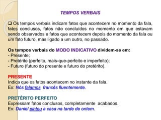 TEMPOS VERBAIS
 Os tempos verbais indicam fatos que acontecem no momento da fala,
fatos conclusos, fatos não concluídos no momento em que estavam
sendo observados e fatos que acontecem depois do momento da fala ou
um fato futuro, mas ligado a um outro, no passado.
Os tempos verbais do MODO INDICATIVO dividem-se em:
- Presente;
- Pretérito (perfeito, mais-que-perfeito e imperfeito);
- Futuro (futuro do presente e futuro do pretérito).
PRESENTE
Indica que os fatos acontecem no instante da fala.
Ex: Nós falamos francês fluentemente.
PRETÉRITO PERFEITO
Expressam fatos conclusos, completamente acabados.
Ex: Daniel pintou a casa na tarde de ontem.
 