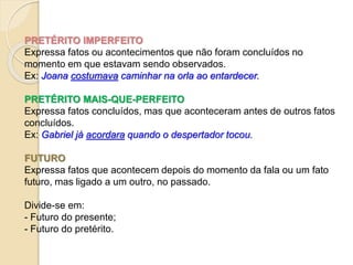 PRETÉRITO IMPERFEITO
Expressa fatos ou acontecimentos que não foram concluídos no
momento em que estavam sendo observados.
Ex: Joana costumava caminhar na orla ao entardecer.
PRETÉRITO MAIS-QUE-PERFEITO
Expressa fatos concluídos, mas que aconteceram antes de outros fatos
concluídos.
Ex: Gabriel já acordara quando o despertador tocou.
FUTURO
Expressa fatos que acontecem depois do momento da fala ou um fato
futuro, mas ligado a um outro, no passado.
Divide-se em:
- Futuro do presente;
- Futuro do pretérito.
 