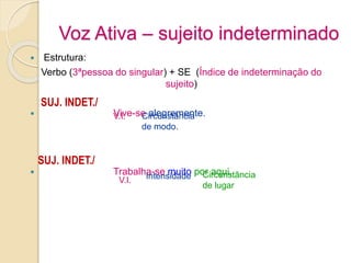 Voz Ativa – sujeito indeterminado
 Estrutura:
Verbo (3ªpessoa do singular) + SE (Índice de indeterminação do
sujeito)
 Vive-se alegremente.
 Trabalha-se muito por aqui.
V.I. Circunstância
de modo.
SUJ. INDET./
SUJ. INDET./
V.I. Intensidade Circunstância
de lugar
 