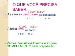 O QUE VOCÊ PRECISA
SABER...
 As saúvas destruíram
 A brisa leva
 Verbos Transitivos Diretos = exigem
COMPLEMENTO sem preposição.
O QUÊ? QUEM?
as plantações.
O QUÊ? QUEM?
as flores.
O. D.
O. D.
V. T. D.
V. T. D.
 