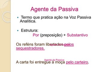 Agente da Passiva
 Termo que pratica ação na Voz Passiva
Analítica.
 Estrutura:
Por (preposição) + Substantivo
Os reféns foram libertados pelos
sequestradores.
A carta foi entregue à moça pelo carteiro.
Agente da Passiva
Agente da Passiva
 