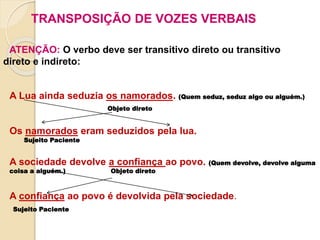 TRANSPOSIÇÃO DE VOZES VERBAIS
ATENÇÃO: O verbo deve ser transitivo direto ou transitivo
direto e indireto:
A Lua ainda seduzia os namorados. (Quem seduz, seduz algo ou alguém.)
Objeto direto
Os namorados eram seduzidos pela lua.
Sujeito Paciente
A sociedade devolve a confiança ao povo. (Quem devolve, devolve alguma
coisa a alguém.) Objeto direto
A confiança ao povo é devolvida pela sociedade.
Sujeito Paciente
 