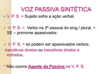 VOZ PASSIVA SINTÉTICA
 V. P. S. = Sujeito sofre a ação verbal.
 V. P. S. = Verbo na 3ª pessoa do sing./ plural. +
SE – pronome apassivador.
 V. P. S. = só podem ser apassivados verbos:
transitivos diretos ou transitivos diretos e
indiretos.
* Não ocorre Agente da Passiva na V. P. S.
 
