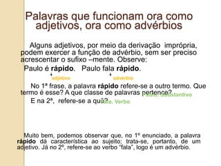 Palavras que funcionam ora como
adjetivos, ora como advérbios
Alguns adjetivos, por meio da derivação imprópria,
podem exercer a função de advérbio, sem ser preciso
acrescentar o sufixo –mente. Observe:
Paulo é rápido. Paulo fala rápido.
adjetivo advérbio
No 1ª frase, a palavra rápido refere-se a outro termo. Que
termo é esse? A que classe de palavras pertence?
E na 2ª, refere-se a quê?
Muito bem, podemos observar que, no 1º enunciado, a palavra
rápido dá característica ao sujeito; trata-se, portanto, de um
adjetivo. Já no 2º, refere-se ao verbo “fala”, logo é um advérbio.
Paulo. Substantivo
Fala. Verbo
 