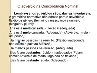 O advérbio na Concordância Nominal
Lembre-se: os advérbios são palavras invariáveis.
A gramática normativa não admite para o advérbio a
flexão de gênero (feminino / masculino) e número
(singular / plural):
Ana está meia cansada. (Flexão inadequada)
Ana está meio cansada. (Adequada) (Advérbio: meio =
um pouco)
Há menas pessoas na reunião. (Flexão inadequada,
não existe a palavra MENAS).
Há menos pessoas na reunião. (Adequada)
Eles falam bastantes rápido. (Inadequado) (Falam
como? Advérbio de modo, logo não se flexiona.)
Eles falam bastante rápido. (Adequado)
 