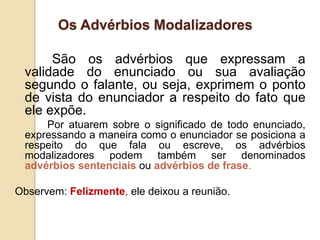 Os Advérbios Modalizadores
São os advérbios que expressam a
validade do enunciado ou sua avaliação
segundo o falante, ou seja, exprimem o ponto
de vista do enunciador a respeito do fato que
ele expõe.
Por atuarem sobre o significado de todo enunciado,
expressando a maneira como o enunciador se posiciona a
respeito do que fala ou escreve, os advérbios
modalizadores podem também ser denominados
advérbios sentenciais ou advérbios de frase.
Observem: Felizmente, ele deixou a reunião.
 