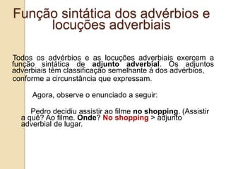 Função sintática dos advérbios e
locuções adverbiais
Todos os advérbios e as locuções adverbiais exercem a
função sintática de adjunto adverbial. Os adjuntos
adverbiais têm classificação semelhante à dos advérbios,
conforme a circunstância que expressam.
Agora, observe o enunciado a seguir:
Pedro decidiu assistir ao filme no shopping. (Assistir
a quê? Ao filme. Onde? No shopping > adjunto
adverbial de lugar.
 
