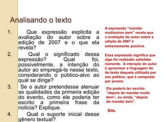 Analisando o texto
1. Que expressão explicita a
avaliação do autor sobre a
edição de 2007 e o que ela
revela?
2. Qual o significado dessa
expressão? Qual foi,
possivelmente, a intenção do
autor ao empregá-la nesse texto,
considerando o público-alvo ao
qual se dirige?
3. Se o autor pretendesse atenuar
as qualidades da primeira edição
do evento, como ele poderia ter
escrito a primeira frase da
notícia? Explique.
4. Qual o suporte inicial desse
gênero textual?
A expressão “mandar
muitíssimo bem” revela que
a avaliação do autor sobre a
edição de 2007 é
extremamente positiva.
Essa expressão significa que
algo foi realizado satisfato-
riamente. A intenção do autor
é aproximar a linguagem do
do texto daquela utilizada por
seu público, que é composto
por jovens.
Ele poderia ter escrito:
“depois de mandar muito
bem”, ou ainda, “depois
de mandar bem”.
Site.
 