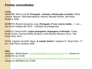 Fontes consultadas
Livros
ABAURRE, Maria Luiza M. Português : contexto, interlocução e sentido / Maria
Luiza M. Abaurre, Maria Bernadete M. Abaurre, Marcela Pontara. São Paulo:
Moderna, 2008.
BARRETO, Ricardo Gonçalves. (org.) Português, 2º ano: ensino médio. – 1. ed. –
São Paulo: Edições SM, 2010. – (Coleção ser protagonista)
FARACO, Carlos Emílio. Língua portuguesa: linguagens e interação / Carlos
Emílio Faraco, Francisco Marto de Moura, José Hamilton Marusco Júnior. São
Paulo: Ática, 2010.
KOCH, Ingedore Grunfeld Vilaça. A coesão textual / Ingedore G. Vilaça Koch. 17.
ed. – São Paulo: Contexto, 2002.
sites
Advérbios - Brasil Escola - www.brasilescola.com/ingles/adverbs.htm Acesso em
25/05/2012 às 12:24h
http://www.google.com.br/search?sourceid=navclient&aq=f&oq=videos+sobre+adv
Acesso em 28/05/2012 às 12:30h
 