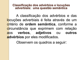 Classificação dos advérbios e locuções
adverbiais: uma questão semântica
A classificação dos advérbios e das
locuções adverbiais é feita através de um
critério de ordem semântica, conforme a
circunstância que exprimem com relação
aos verbos, adjetivos ou outros
advérbios por eles modificados.
Observem os quadros a seguir:
 