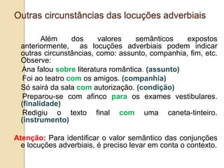 Outras circunstâncias das locuções adverbiais
Além dos valores semânticos expostos
anteriormente, as locuções adverbiais podem indicar
outras circunstâncias, como: assunto, companhia, fim, etc.
Observe:
Ana falou sobre literatura romântica. (assunto)
Foi ao teatro com os amigos. (companhia)
Só sairá da sala com autorização. (condição)
Preparou-se com afinco para os exames vestibulares.
(finalidade)
Redigiu o texto final com uma caneta-tinteiro.
(instrumento)
Atenção: Para identificar o valor semântico das conjunções
e locuções adverbiais, é preciso levar em conta o contexto.
 
