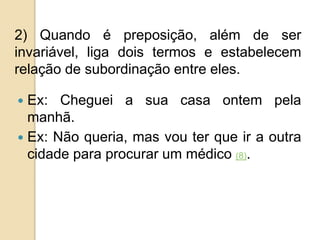2) Quando é preposição, além de ser
invariável, liga dois termos e estabelecem
relação de subordinação entre eles.
 Ex: Cheguei a sua casa ontem pela
manhã.
 Ex: Não queria, mas vou ter que ir a outra
cidade para procurar um médico (8).
 