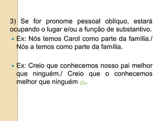 3) Se for pronome pessoal oblíquo, estará
ocupando o lugar e/ou a função de substantivo.
 Ex: Nós temos Carol como parte da família./
Nós a temos como parte da família.
 Ex: Creio que conhecemos nosso pai melhor
que ninguém./ Creio que o conhecemos
melhor que ninguém (9).
 