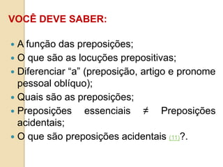 VOCÊ DEVE SABER:
 A função das preposições;
 O que são as locuções prepositivas;
 Diferenciar “a” (preposição, artigo e pronome
pessoal oblíquo);
 Quais são as preposições;
 Preposições essenciais ≠ Preposições
acidentais;
 O que são preposições acidentais (11)?.
 