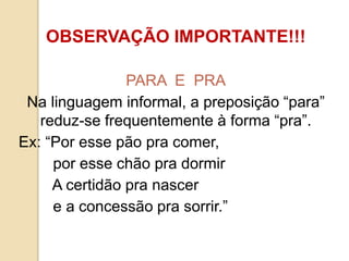 OBSERVAÇÃO IMPORTANTE!!!
PARA E PRA
Na linguagem informal, a preposição “para”
reduz-se frequentemente à forma “pra”.
Ex: “Por esse pão pra comer,
por esse chão pra dormir
A certidão pra nascer
e a concessão pra sorrir.”
 