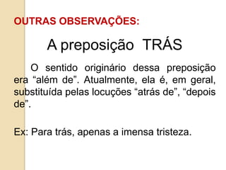OUTRAS OBSERVAÇÕES:
A preposição TRÁS
O sentido originário dessa preposição
era “além de”. Atualmente, ela é, em geral,
substituída pelas locuções “atrás de”, “depois
de”.
Ex: Para trás, apenas a imensa tristeza.
 