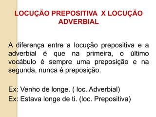 LOCUÇÃO PREPOSITIVA X LOCUÇÃO
ADVERBIAL
A diferença entre a locução prepositiva e a
adverbial é que na primeira, o último
vocábulo é sempre uma preposição e na
segunda, nunca é preposição.
Ex: Venho de longe. ( loc. Adverbial)
Ex: Estava longe de ti. (loc. Prepositiva)
 