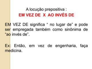 A locução prepositiva :
EM VEZ DE X AO INVÉS DE
EM VEZ DE significa “ no lugar de” e pode
ser empregada também como sinônima de
“ao invés de”.
Ex: Então, em vez de engenharia, faça
medicina.
 