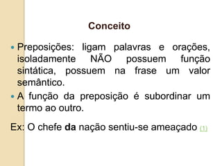 Conceito
 Preposições: ligam palavras e orações,
isoladamente NÃO possuem função
sintática, possuem na frase um valor
semântico.
 A função da preposição é subordinar um
termo ao outro.
Ex: O chefe da nação sentiu-se ameaçado (1)
 