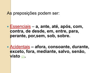 As preposições podem ser:
 Essenciais – a, ante, até, após, com,
contra, de desde, em, entre, para,
perante, por,sem, sob, sobre.
 Acidentais – afora, consoante, durante,
exceto, fora, mediante, salvo, senão,
visto (2).
 