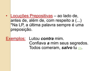 • Locuções Prepositivas – ao lado de,
antes de, além de, com respeito a (...)
*Na LP, a última palavra sempre é uma
preposição.
Exemplos: Lutou contra mim.
Confiava a mim seus segredos.
Todos comeram, salvo tu (3).
 