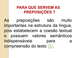 PARA QUE SERVEM AS
PREPOSIÇÕES ?
As preposições são muito
importantes na estrutura da língua,
pois estabelecem a coesão textual
e possuem valores semânticos
indispensáveis para a
compreensão do texto (5).
 