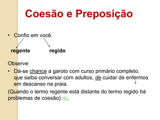 Coesão e Preposição
• Confio em você.
regente regido
Observe:
• Dá-se chance a garoto com curso primário completo,
que saiba conversar com adultos, de cuidar de enfermos
em descanso na praia.
(Quando o termo regente está distante do termo regido há
problemas de coesão) (6).
 