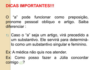 DICAS IMPORTANTES!!!
O “a” pode funcionar como preposição,
pronome pessoal oblíquo e artigo. Saiba
diferenciar :
1) Caso o “a” seja um artigo, virá precedido a
um substantivo. Ele servirá para determiná-
lo como um substantivo singular e feminino.
Ex: A médica não quis nos atender.
Ex: Como posso fazer a Júlia concordar
comigo (7)?
 