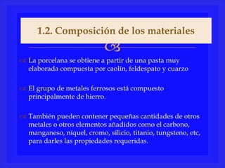 
 La porcelana se obtiene a partir de una pasta muy
elaborada compuesta por caolín, feldespato y cuarzo
 El grupo de metales ferrosos está compuesto
principalmente de hierro.
 También pueden contener pequeñas cantidades de otros
metales o otros elementos añadidos como el carbono,
manganeso, níquel, cromo, silicio, titanio, tungsteno, etc,
para darles las propiedades requeridas.
1.2. Composición de los materiales
 