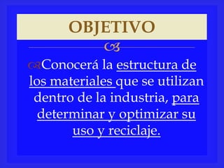 
Conocerá la estructura de
los materiales que se utilizan
dentro de la industria, para
determinar y optimizar su
uso y reciclaje.
OBJETIVO
 