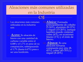 
Aleaciones más comunes utilizadas
en la Industria
 Las aleaciones más comunes
utilizadas en la industria
son:
 Acero: Es aleación de
hierro con una cantidad de
carbono variable entre el
0,008 y el 1,7% en peso de su
composición, sobrepasando
el 1.7% (hasta 6.67%) pasa a
ser una fundición.
Alnico: Formada
principalmente de cobalto
(5.24%), aluminio (8-12%)
y níquel (15-26%), aunque
también puede contener
cobre (6%), en ocasiones
titanio (1%) y el resto de
hierro.
 Alpaca: Es una
aleación ternaria
compuesta por zinc (8-
45%), cobre (45-70%) y
níquel (8-20%)
 