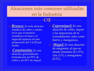 
Aleaciones más comunes utilizadas
en la Industria
Bronce: Es toda aleación
metálica de cobre y estaño
en la que el primero
constituye su base y el
segundo aparece en una
proporción del 3 al 20 por
ciento.
 Constantán: Es una
aleación, generalmente
formada por un 55% de
cobre y un 45% de níquel.
Cuproníquel: Es una
aleación de cobre, níquel
y las impurezas de la
consolidación, tales como
hierro y manganeso.
 Magal: Es una aleación
de magnesio, al que se
añade aluminio (8 o 9%),
zinc (1%) y manganeso
(0.2%).
 