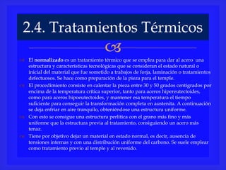 
 El normalizado es un tratamiento térmico que se emplea para dar al acero una
estructura y características tecnológicas que se consideran el estado natural o
inicial del material que fue sometido a trabajos de forja, laminación o tratamientos
defectuosos. Se hace como preparación de la pieza para el temple.
 El procedimiento consiste en calentar la pieza entre 30 y 50 grados centígrados por
encima de la temperatura crítica superior, tanto para aceros hipereutectoides,
como para aceros hipoeutectoides, y mantener esa temperatura el tiempo
suficiente para conseguir la transformación completa en austenita. A continuación
se deja enfriar en aire tranquilo, obteniéndose una estructura uniforme.
 Con esto se consigue una estructura perlítica con el grano más fino y más
uniforme que la estructura previa al tratamiento, consiguiendo un acero más
tenaz.
 Tiene por objetivo dejar un material en estado normal, es decir, ausencia de
tensiones internas y con una distribución uniforme del carbono. Se suele emplear
como tratamiento previo al temple y al revenido.
2.4. Tratamientos Térmicos
 