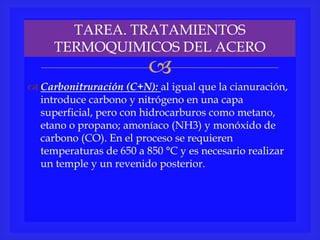 
 Carbonitruración (C+N): al igual que la cianuración,
introduce carbono y nitrógeno en una capa
superficial, pero con hidrocarburos como metano,
etano o propano; amoníaco (NH3) y monóxido de
carbono (CO). En el proceso se requieren
temperaturas de 650 a 850 °C y es necesario realizar
un temple y un revenido posterior.
TAREA. TRATAMIENTOS
TERMOQUIMICOS DEL ACERO
 