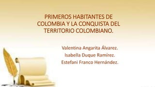 PRIMEROS HABITANTES DE
COLOMBIA Y LA CONQUISTA DEL
TERRITORIO COLOMBIANO.
Valentina Angarita Álvarez.
Isabella Duque Ramírez.
Estefani Franco Hernández.
 