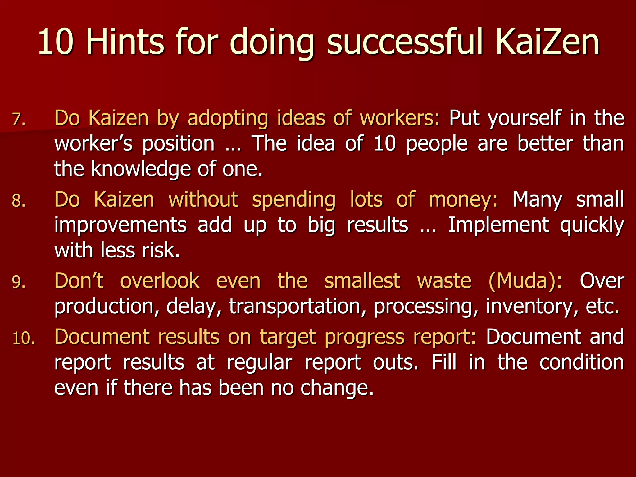 10 Hints for doing successful KaiZen
7. Do Kaizen by adopting ideas of workers: Put yourself in the
worker’s position … The idea of 10 people are better than
the knowledge of one.
8. Do Kaizen without spending lots of money: Many small
improvements add up to big results … Implement quickly
with less risk.
9. Don’t overlook even the smallest waste (Muda): Over
production, delay, transportation, processing, inventory, etc.
10. Document results on target progress report: Document and
report results at regular report outs. Fill in the condition
even if there has been no change.
 