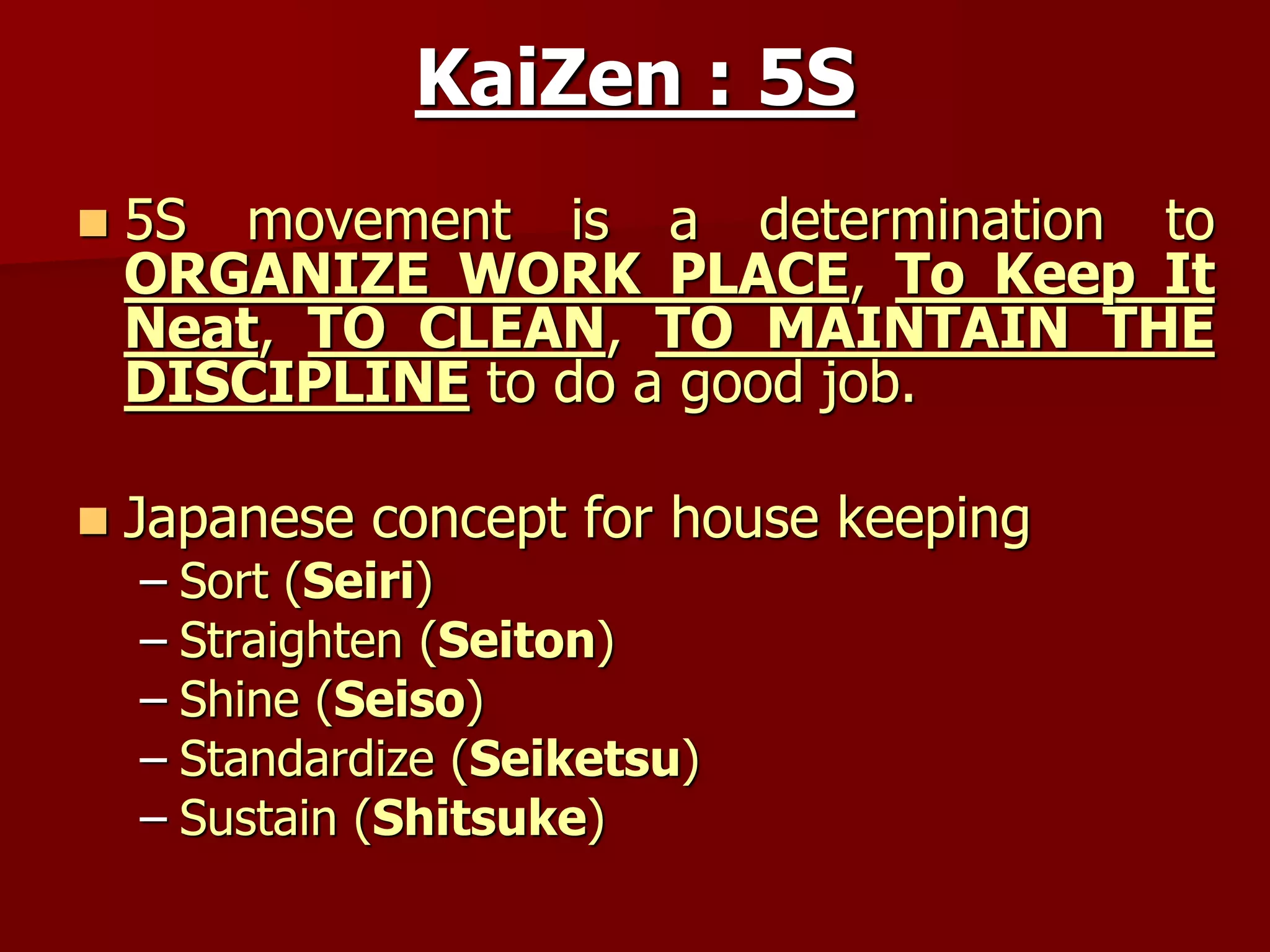 KaiZen : 5S
 5S movement is a determination to
ORGANIZE WORK PLACE, To Keep It
Neat, TO CLEAN, TO MAINTAIN THE
DISCIPLINE to do a good job.
 Japanese concept for house keeping
– Sort (Seiri)
– Straighten (Seiton)
– Shine (Seiso)
– Standardize (Seiketsu)
– Sustain (Shitsuke)
 