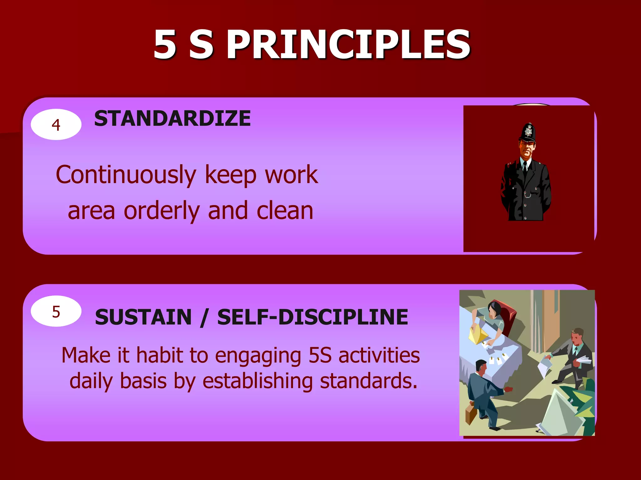 5 S PRINCIPLES
4 STANDARDIZE
Continuously keep work
area orderly and clean
5 SUSTAIN / SELF-DISCIPLINE
Make it habit to engaging 5S activities
daily basis by establishing standards.
 