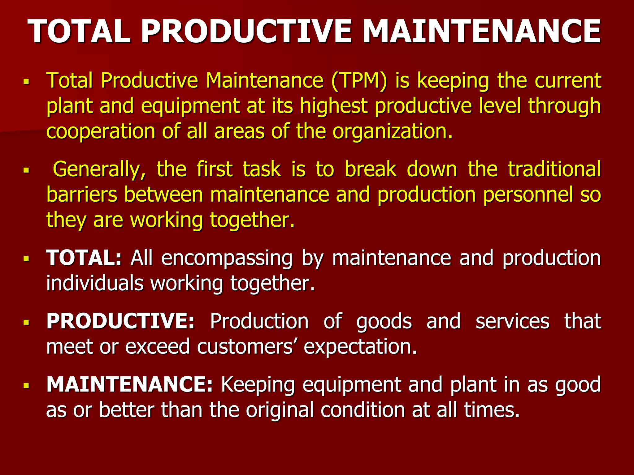 TOTAL PRODUCTIVE MAINTENANCE
 Total Productive Maintenance (TPM) is keeping the current
plant and equipment at its highest productive level through
cooperation of all areas of the organization.
 Generally, the first task is to break down the traditional
barriers between maintenance and production personnel so
they are working together.
 TOTAL: All encompassing by maintenance and production
individuals working together.
 PRODUCTIVE: Production of goods and services that
meet or exceed customers’ expectation.
 MAINTENANCE: Keeping equipment and plant in as good
as or better than the original condition at all times.
 