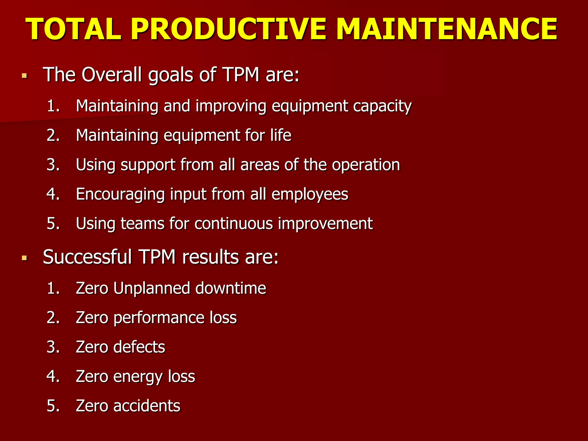 TOTAL PRODUCTIVE MAINTENANCE
 The Overall goals of TPM are:
1. Maintaining and improving equipment capacity
2. Maintaining equipment for life
3. Using support from all areas of the operation
4. Encouraging input from all employees
5. Using teams for continuous improvement
 Successful TPM results are:
1. Zero Unplanned downtime
2. Zero performance loss
3. Zero defects
4. Zero energy loss
5. Zero accidents
 