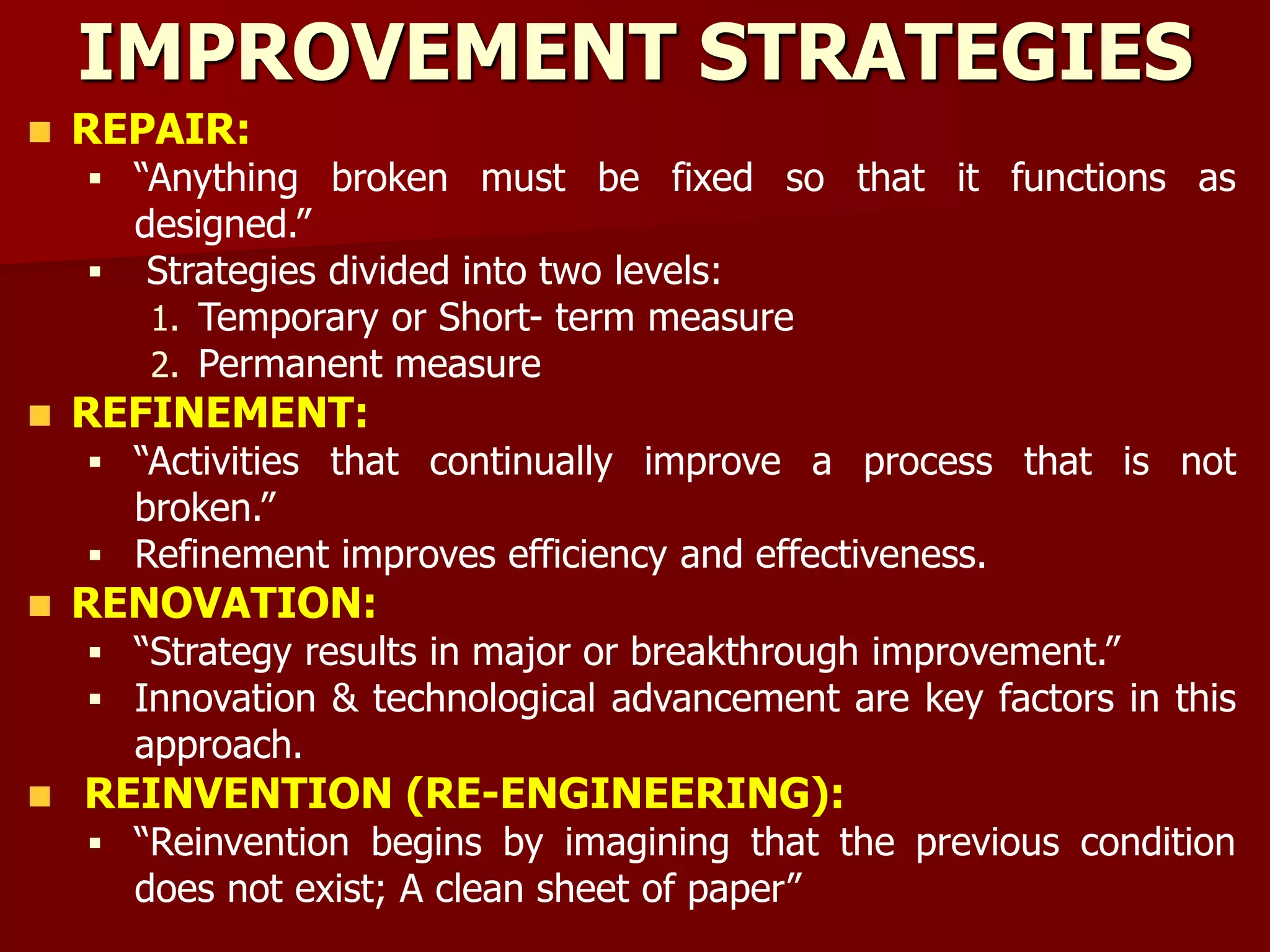 IMPROVEMENT STRATEGIES
REPAIR:
 “Anything broken must be fixed so that it functions as
designed.”
 Strategies divided into two levels:
1. Temporary or Short- term measure
2. Permanent measure
REFINEMENT:
 “Activities that continually improve a process that is not
broken.”
 Refinement improves efficiency and effectiveness.
RENOVATION:
 “Strategy results in major or breakthrough improvement.”
 Innovation & technological advancement are key factors in this
approach.
REINVENTION (RE-ENGINEERING):
 “Reinvention begins by imagining that the previous condition
does not exist; A clean sheet of paper”
 