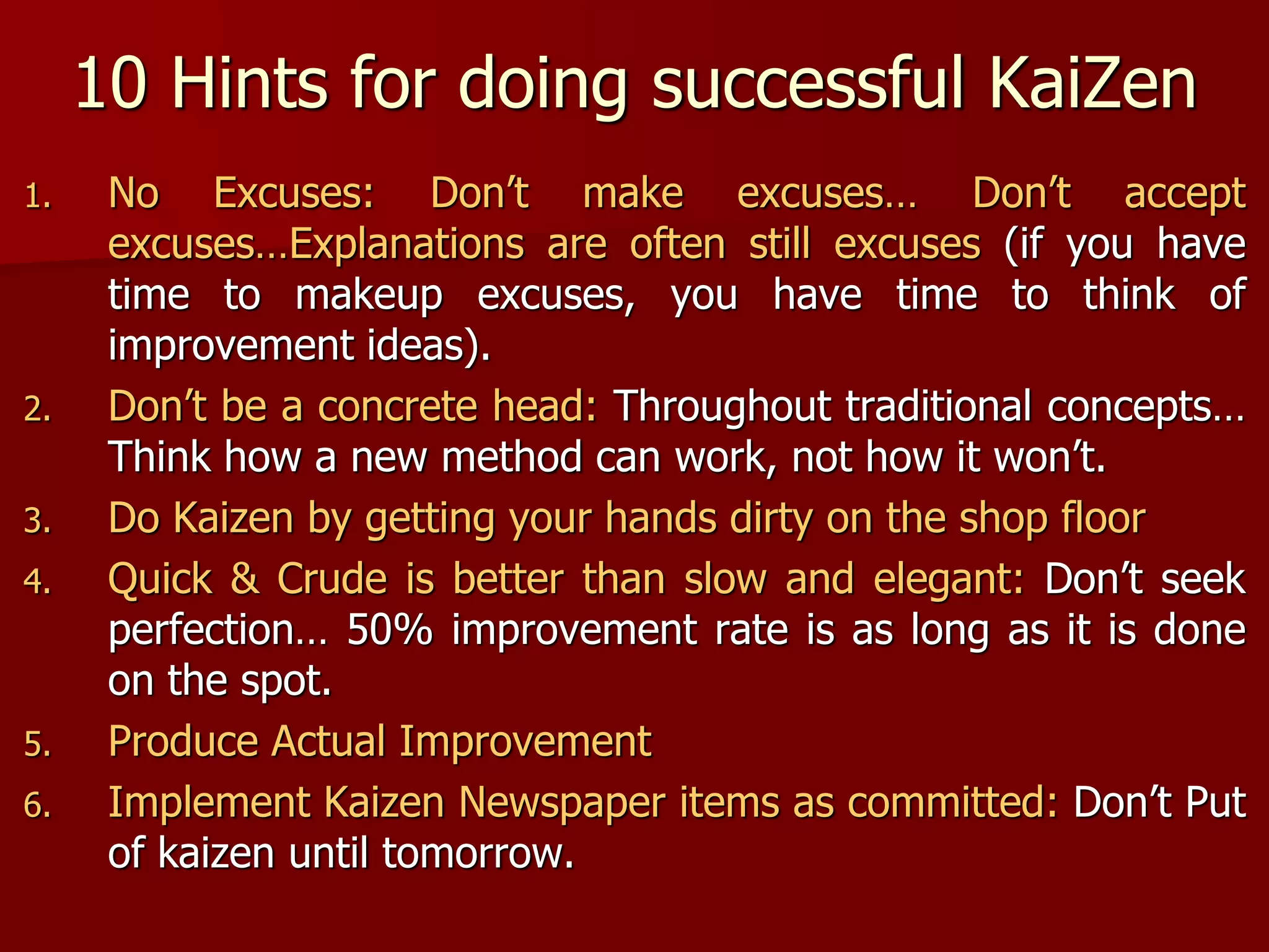 10 Hints for doing successful KaiZen
1. No Excuses: Don’t make excuses… Don’t accept
excuses…Explanations are often still excuses (if you have
time to makeup excuses, you have time to think of
improvement ideas).
2. Don’t be a concrete head: Throughout traditional concepts…
Think how a new method can work, not how it won’t.
3. Do Kaizen by getting your hands dirty on the shop floor
4. Quick & Crude is better than slow and elegant: Don’t seek
perfection… 50% improvement rate is as long as it is done
on the spot.
5. Produce Actual Improvement
6. Implement Kaizen Newspaper items as committed: Don’t Put
of kaizen until tomorrow.
 