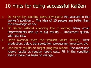 10 Hints for doing successful KaiZen
7. Do Kaizen by adopting ideas of workers: Put yourself in the
worker’s position … The idea of 10 people are better than
the knowledge of one.
8. Do Kaizen without spending lots of money: Many small
improvements add up to big results … Implement quickly
with less risk.
9. Don’t overlook even the smallest waste (Muda): Over
production, delay, transportation, processing, inventory, etc.
10. Document results on target progress report: Document and
report results at regular report outs. Fill in the condition
even if there has been no change.
 