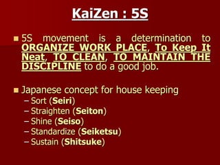 KaiZen : 5S
 5S movement is a determination to
ORGANIZE WORK PLACE, To Keep It
Neat, TO CLEAN, TO MAINTAIN THE
DISCIPLINE to do a good job.
 Japanese concept for house keeping
– Sort (Seiri)
– Straighten (Seiton)
– Shine (Seiso)
– Standardize (Seiketsu)
– Sustain (Shitsuke)
 