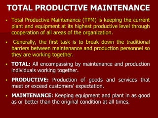 TOTAL PRODUCTIVE MAINTENANCE
 Total Productive Maintenance (TPM) is keeping the current
plant and equipment at its highest productive level through
cooperation of all areas of the organization.
 Generally, the first task is to break down the traditional
barriers between maintenance and production personnel so
they are working together.
 TOTAL: All encompassing by maintenance and production
individuals working together.
 PRODUCTIVE: Production of goods and services that
meet or exceed customers’ expectation.
 MAINTENANCE: Keeping equipment and plant in as good
as or better than the original condition at all times.
 