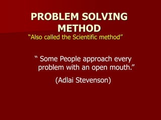 PROBLEM SOLVING
METHOD
“Also called the Scientific method”
“ Some People approach every
problem with an open mouth.”
(Adlai Stevenson)
 