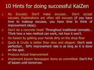 10 Hints for doing successful KaiZen
1. No Excuses: Don’t make excuses… Don’t accept
excuses…Explanations are often still excuses (if you have
time to makeup excuses, you have time to think of
improvement ideas).
2. Don’t be a concrete head: Throughout traditional concepts…
Think how a new method can work, not how it won’t.
3. Do Kaizen by getting your hands dirty on the shop floor
4. Quick & Crude is better than slow and elegant: Don’t seek
perfection… 50% improvement rate is as long as it is done
on the spot.
5. Produce Actual Improvement
6. Implement Kaizen Newspaper items as committed: Don’t Put
of kaizen until tomorrow.
 